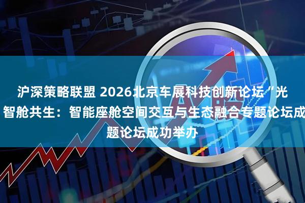 沪深策略联盟 2026北京车展科技创新论坛“光显未来 智舱共生：智能座舱空间交互与生态融合专题论坛成功举办