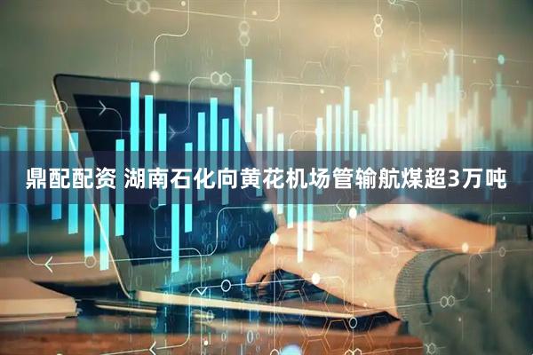 鼎配配资 湖南石化向黄花机场管输航煤超3万吨